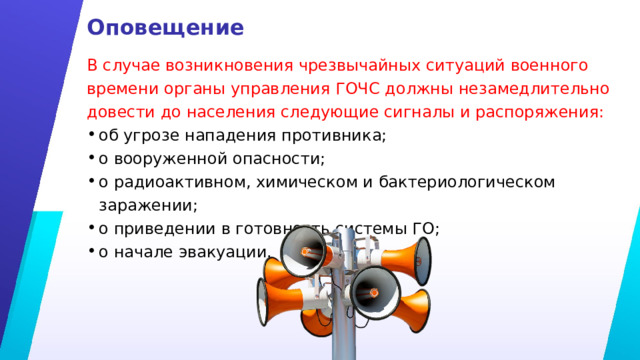 Оповещение В случае возникновения чрезвычайных ситуаций военного времени органы управления ГОЧС должны незамедлительно довести до населения следующие сигналы и распоряжения: об угрозе нападения противника; о вооруженной опасности; о радиоактивном, химическом и бактериологическом заражении; о приведении в готовность системы ГО; о начале эвакуации. 