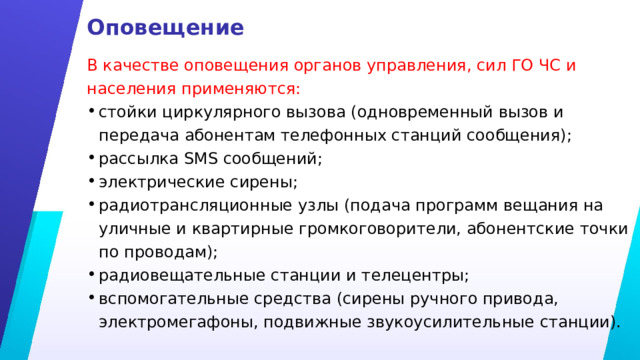 Оповещение В качестве оповещения органов управления, сил ГО ЧС и населения применяются: стойки циркулярного вызова (одновременный вызов и передача абонентам телефонных станций сообщения); рассылка SMS сообщений; электрические сирены; радиотрансляционные узлы (подача программ вещания на уличные и квартирные громкоговорители, абонентские точки по проводам); радиовещательные станции и телецентры; вспомогательные средства (сирены ручного привода, электромегафоны, подвижные звукоусилительные станции). 