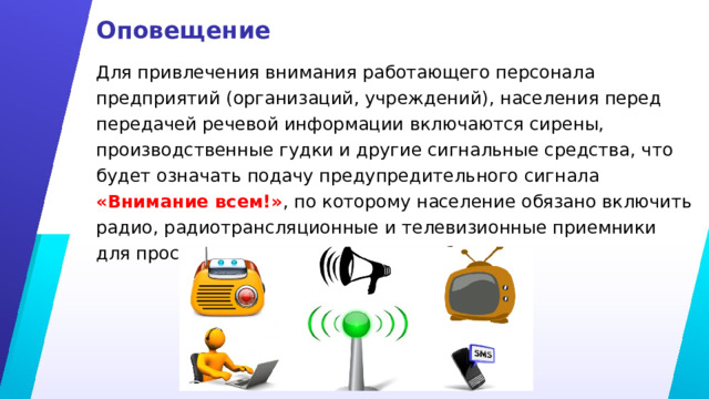Оповещение Для привлечения внимания работающего персонала предприятий (организаций, учреждений), населения перед передачей речевой информации включаются сирены, производственные гудки и другие сигнальные средства, что будет означать подачу предупредительного сигнала «Внимание всем!» , по которому население обязано включить радио, радиотрансляционные и телевизионные приемники для прослушивания экстренного сообщения. 