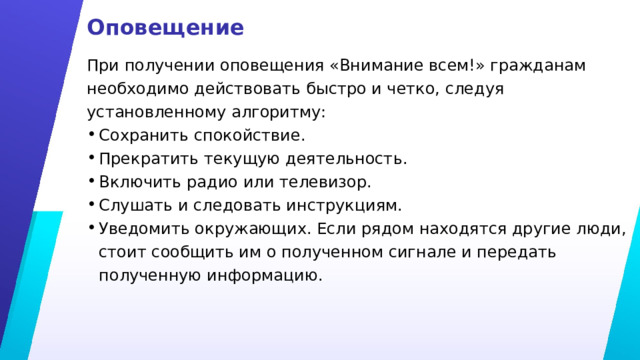 Оповещение При получении оповещения «Внимание всем!» гражданам необходимо действовать быстро и четко, следуя установленному алгоритму: Сохранить спокойствие. Прекратить текущую деятельность. Включить радио или телевизор. Слушать и следовать инструкциям. Уведомить окружающих. Если рядом находятся другие люди, стоит сообщить им о полученном сигнале и передать полученную информацию. 