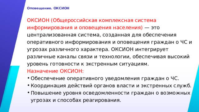  Оповещение. ОКСИОН   ОКСИОН (Общероссийская комплексная система информирования и оповещения населения) — это централизованная система, созданная для обеспечения оперативного информирования и оповещения граждан о ЧС и угрозах различного характера. ОКСИОН интегрирует различные каналы связи и технологии, обеспечивая высокий уровень готовности к экстренным ситуациям. Назначение ОКСИОН: Обеспечение оперативного уведомления граждан о ЧС. Координация действий органов власти и экстренных служб. Повышение уровня осведомленности граждан о возможных угрозах и способах реагирования. 