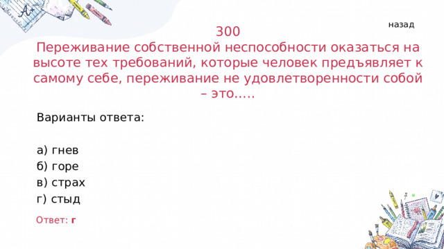назад 300 Переживание собственной неспособности оказаться на высоте тех требований, которые человек предъявляет к самому себе, переживание не удовлетворенности собой – это….. Варианты ответа: а) гнев б) горе в) страх г) стыд Ответ: г  