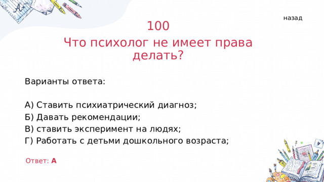 назад 100 Что психолог не имеет права делать? Варианты ответа: А) Ставить психиатрический диагноз; Б) Давать рекомендации; В) ставить эксперимент на людях; Г) Работать с детьми дошкольного возраста; Ответ: А  