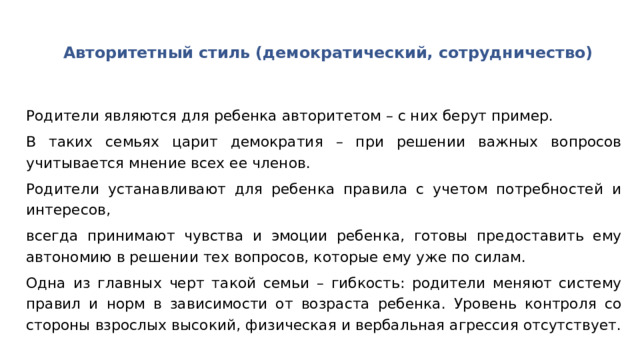 Авторитетный стиль (демократический, сотрудничество) Родители являются для ребенка авторитетом – с них берут пример. В таких семьях царит демократия – при решении важных вопросов учитывается мнение всех ее членов. Родители устанавливают для ребенка правила с учетом потребностей и интересов, всегда принимают чувства и эмоции ребенка, готовы предоставить ему автономию в решении тех вопросов, которые ему уже по силам. Одна из главных черт такой семьи – гибкость: родители меняют систему правил и норм в зависимости от возраста ребенка. Уровень контроля со стороны взрослых высокий, физическая и вербальная агрессия отсутствует. 