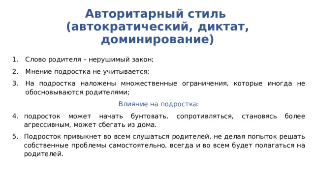 Авторитарный стиль  (автократический, диктат, доминирование) Слово родителя – нерушимый закон; Мнение подростка не учитывается; На подростка наложены множественные ограничения, которые иногда не обосновываются родителями; Влияние на подростка: подросток может начать бунтовать, сопротивляться, становясь более агрессивным, может сбегать из дома. Подросток привыкнет во всем слушаться родителей, не делая попыток решать собственные проблемы самостоятельно, всегда и во всем будет полагаться на родителей. 