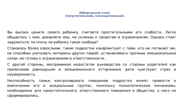 Либеральный стиль   (попустительский, снисходительный). Вы высоко цените своего ребенка, считаете простительными его слабости. Легко общаетесь с ним, доверяете ему, не склонны к запретам и ограничениям. Однако стоит задуматься: по плечу ли ребенку такая свобода? Становясь более взрослыми, такие подростки конфликтуют с теми, кто не потакает им, не способны учитывать интересы других людей, устанавливать прочные эмоциональные связи, не готовы к ограничениям и ответственности. С другой стороны, воспринимая недостаток руководства со стороны родителей как проявление равнодушия и эмоционального отторжения, дети чувствуют страх и неуверенность. Неспособность семьи контролировать поведение подростка может привести к вовлечению его в асоциальные группы, поскольку психологические механизмы, необходимые для самостоятельного, ответственного поведения в обществе, у него не сформировались. 