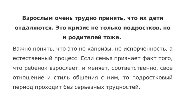 Взрослым очень трудно принять, что их дети отдаляются. Это кризис не только подростков, но и родителей тоже.   Важно понять , что это не капризы , не испорченность , а естественный процесс. Если семья признает факт того , что ребёнок взрослеет , и меняет , соответственно , свое отношение и стиль общения с ним, то подростковый период проходит без серьезных трудностей. 