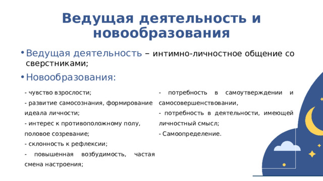 Ведущая деятельность и новообразования Ведущая деятельность – интимно-личностное общение со сверстниками; Новообразования: - чувство взрослости; - развитие самосознания, формирование идеала личности; - потребность в самоутверждении и самосовершенствовании, - интерес к противоположному полу, - потребность в деятельности, имеющей личностный смысл; половое созревание; - Самоопределение. - склонность к рефлексии;   - повышенная возбудимость, частая смена настроения;  