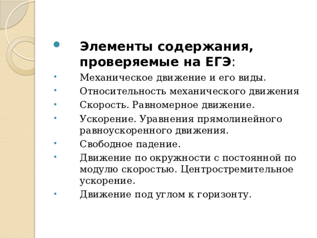 Элементы содержания, проверяемые на ЕГЭ : Механическое движение и его виды. Относительность механического движения Скорость. Равномерное движение. Ускорение. Уравнения прямолинейного равноускоренного движения. Свободное падение. Движение по окружности с постоянной по модулю скоростью. Центростремительное ускорение. Движение под углом к горизонту. 