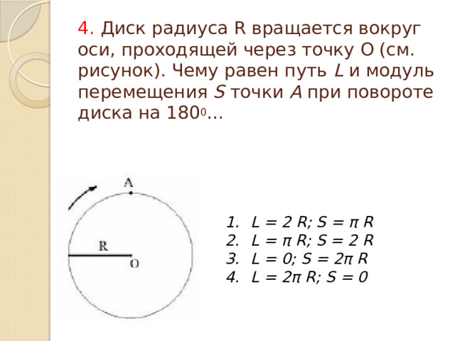4. Диск радиуса R вращается вокруг оси, проходящей через точку О (см. рисунок). Чему равен путь L и модуль перемещения S точки А при повороте диска на 180 0 … L = 2 R; S = π R L = π R; S = 2 R L = 0; S = 2π R L = 2π R; S = 0  
