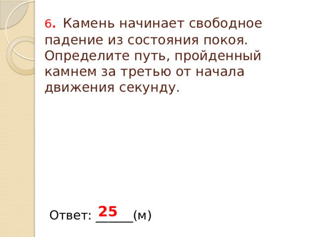 6 .  Камень начинает свободное падение из состояния покоя. Определите путь, пройденный камнем за третью от начала движения секунду. 25 Ответ: ______(м) 