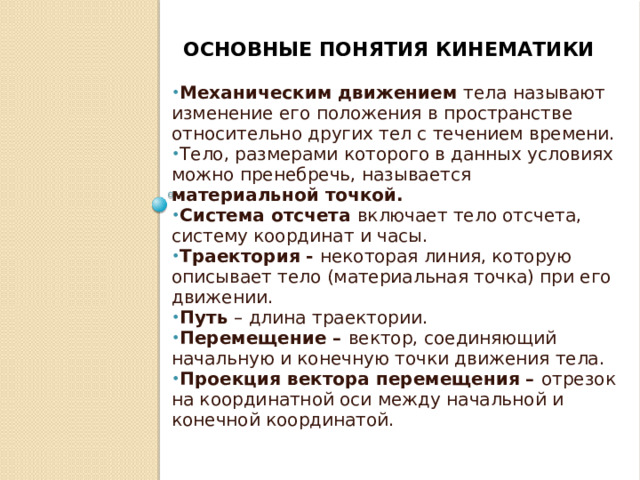 Основные понятия кинематики Механическим движением тела называют изменение его положения в пространстве относительно других тел с течением времени. Тело, размерами которого в данных условиях можно пренебречь, называется материальной точкой. Система отсчета включает тело отсчета, систему координат и часы. Траектория - некоторая линия, которую описывает тело (материальная точка) при его движении. Путь – длина траектории. Перемещение – вектор, соединяющий начальную и конечную точки движения тела. Проекция вектора перемещения – отрезок на координатной оси между начальной и конечной координатой.   