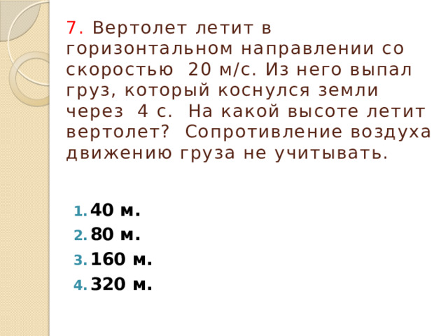7. Вертолет летит в горизонтальном направлении со скоростью 20 м/с. Из него выпал груз, который коснулся земли через 4 с. На какой высоте летит вертолет? Сопротивление воздуха движению груза не учитывать. 40 м. 80 м. 160 м. 320 м. 