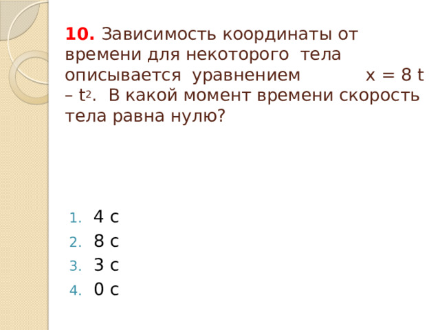 10. Зависимость координаты от времени для некоторого тела описывается уравнением x = 8 t – t 2 . В какой момент времени скорость тела равна нулю? 4 с 8 с 3 с 0 c 