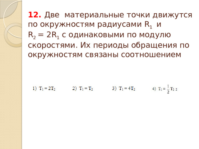  12. Две материальные точки движутся по окружностям радиусами R 1  и R 2  = 2R 1 с одинаковыми по модулю скоростями. Их периоды обращения по окружностям связаны соотношением 