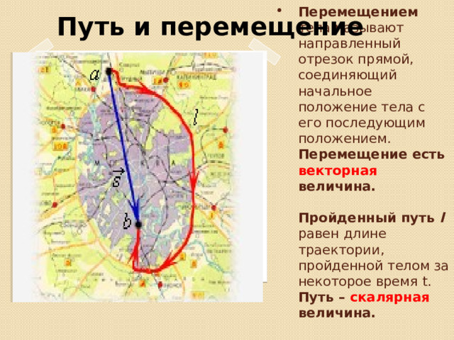 Путь и перемещение Перемещением тела называют направленный отрезок прямой, соединяющий начальное положение тела с его последующим положением. Перемещение есть векторная величина.   Пройденный путь l  равен длине траектории, пройденной телом за некоторое время t.  Путь – скалярная величина.   