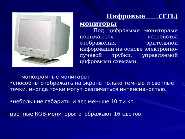   Цифровые (TTL) мониторы  Под цифровыми мониторами понимаются устройства отображения зрительной информации на основе электронно-лучевой трубки, управляемой цифровыми схемами.  монохромные мониторы : способны отображать на экране только темные и светлые точки, иногда точки могут различаться интенсивностью.  небольшие габариты и вес меньше 10-ти кг.  цветные RGB-мониторы : отображают 16 цветов. 