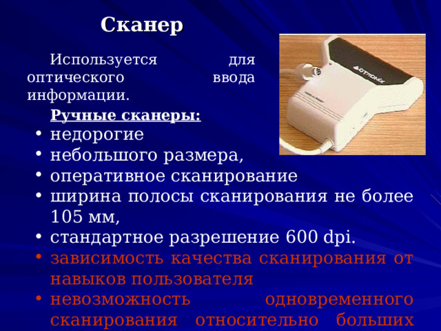  Сканер Используется для оптического ввода информации.  Ручные сканеры: недорогие небольшого размера, оперативное сканирование ширина полосы сканирования не более 105 мм, стандартное разрешение 600 dpi .  зависимость качества сканирования от навыков  пользователя невозможность одновременного сканирования относительно больших изображений. 