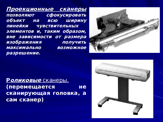 Проекционные сканеры  позволяют сфокусировать объект на всю ширину линейки чувствительных элементов и, таким образом, вне зависимости от размера изображения получить максимально возможное разрешение.    Р оликовые сканеры.  (перемещается не сканирующая головка, а сам сканер)  