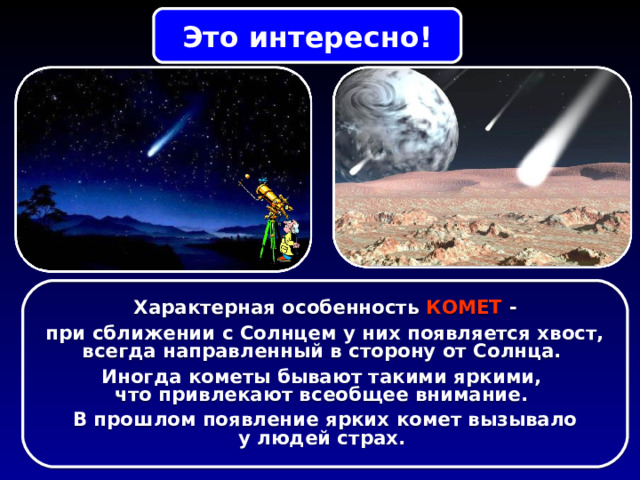 Это интересно! Характерная особенность КОМЕТ - при сближении с Солнцем у них появляется хвост, всегда направленный в сторону от Солнца. Иногда кометы бывают такими яркими, что привлекают всеобщее внимание. В прошлом появление ярких комет вызывало у людей страх. 