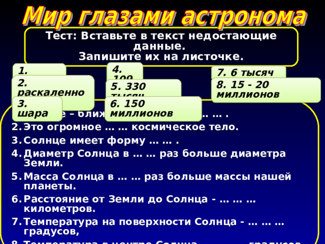 Тест: Вставьте в текст недостающие данные. Запишите их на листочке. 4. 109 1. звезда 7. 6 тысяч 2. раскаленное 8. 15 - 20 миллионов 5. 330 тысяч 3. шара 6. 150 миллионов Солнце – ближайшая к Земле …  … . Это огромное …  … космическое тело. Солнце имеет форму … … . Диаметр Солнца в … … раз больше диаметра Земли. Масса Солнца в … … раз больше массы нашей планеты. Расстояние от Земли до Солнца - … … … километров. Температура на поверхности Солнца - … … … градусов, Температура в центре Солнца - … … … градусов. 