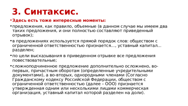 3. Синтаксис. Здесь есть тоже интересные моменты: предложения, как правило, объемные (в данном случае мы имеем два таких предложения, и они полностью составляют приведенный отрывок); в предложениях используется прямой порядок слов: обществом с ограниченной ответственностью признается…, уставный капитал… разделен; по цели высказывания в приведенном отрывке все предложения повествовательные; сложноподчиненное предложение дополнительно осложнено, во-первых, причастным оборотам (определенные учредительными документами), а во-вторых, однородными членами (Согласно Гражданскому кодексу Российской Федерации, обществом с ограниченной ответственностью (далее – ООО) признается утвержденная одним или несколькими лицами коммерческая организация, уставный капитал которой разделен на доли). 