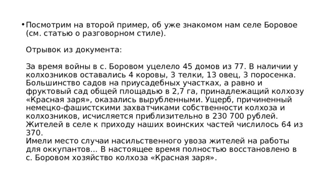 Посмотрим на второй пример, об уже знакомом нам селе Боровое (см. статью о разговорном стиле).   Отрывок из документа:   За время войны в с. Боровом уцелело 45 домов из 77. В наличии у колхозников оставались 4 коровы, 3 телки, 13 овец, 3 поросенка. Большинство садов на приусадебных участках, а равно и фруктовый сад общей площадью в 2,7 га, принадлежащий колхозу «Красная заря», оказались вырубленными. Ущерб, причиненный немецко-фашистскими захватчиками собственности колхоза и колхозников, исчисляется приблизительно в 230 700 рублей.  Жителей в селе к приходу наших воинских частей числилось 64 из 370.  Имели место случаи насильственного увоза жителей на работы для оккупантов… В настоящее время полностью восстановлено в с. Боровом хозяйство колхоза «Красная заря». 