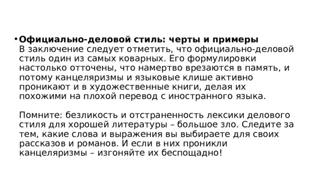 Официально-деловой стиль: черты и примеры  В заключение следует отметить, что официально-деловой стиль один из самых коварных. Его формулировки настолько отточены, что намертво врезаются в память, и потому канцеляризмы и языковые клише активно проникают и в художественные книги, делая их похожими на плохой перевод с иностранного языка.   Помните: безликость и отстраненность лексики делового стиля для хорошей литературы – большое зло. Следите за тем, какие слова и выражения вы выбираете для своих рассказов и романов. И если в них проникли канцеляризмы – изгоняйте их беспощадно! 