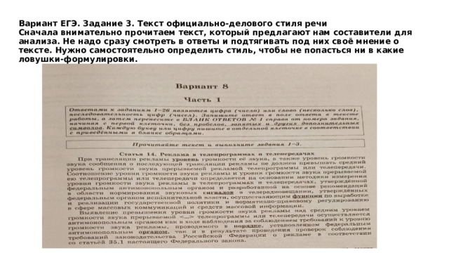 Вариант ЕГЭ. Задание 3. Текст официально-делового стиля речи  Сначала внимательно прочитаем текст, который предлагают нам составители для анализа. Не надо сразу смотреть в ответы и подтягивать под них своё мнение о тексте. Нужно самостоятельно определить стиль, чтобы не попасться ни в какие ловушки-формулировки.   