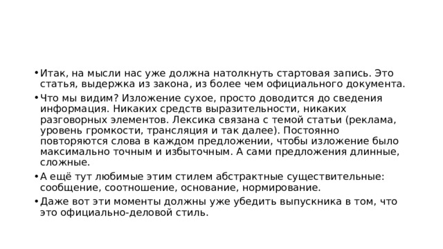 Итак, на мысли нас уже должна натолкнуть стартовая запись. Это статья, выдержка из закона, из более чем официального документа. Что мы видим? Изложение сухое, просто доводится до сведения информация. Никаких средств выразительности, никаких разговорных элементов. Лексика связана с темой статьи (реклама, уровень громкости, трансляция и так далее). Постоянно повторяются слова в каждом предложении, чтобы изложение было максимально точным и избыточным. А сами предложения длинные, сложные. А ещё тут любимые этим стилем абстрактные существительные: сообщение, соотношение, основание, нормирование. Даже вот эти моменты должны уже убедить выпускника в том, что это официально-деловой стиль. 