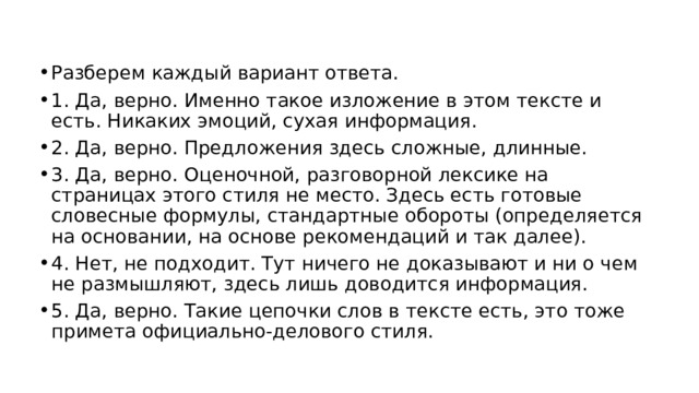 Разберем каждый вариант ответа. 1. Да, верно. Именно такое изложение в этом тексте и есть. Никаких эмоций, сухая информация. 2. Да, верно. Предложения здесь сложные, длинные. 3. Да, верно. Оценочной, разговорной лексике на страницах этого стиля не место. Здесь есть готовые словесные формулы, стандартные обороты (определяется на основании, на основе рекомендаций и так далее). 4. Нет, не подходит. Тут ничего не доказывают и ни о чем не размышляют, здесь лишь доводится информация. 5. Да, верно. Такие цепочки слов в тексте есть, это тоже примета официально-делового стиля. 