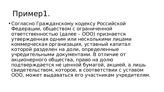 Пример1. Согласно Гражданскому кодексу Российской Федерации, обществом с ограниченной ответственностью (далее – ООО) признается утвержденная одним или несколькими лицами коммерческая организация, уставный капитал которой разделен на доли, определенные учредительными документами. В отличие от акционерного общества, право на долю подтверждается не ценной бумагой, акцией, а лишь свидетельством, которое, в соответствии с уставом ООО, может выдаваться его участникам учредителям. 