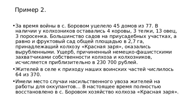 Пример 2. За время войны в с. Боровом уцелело 45 домов из 77. В наличии у колхозников оставались 4 коровы, 3 телки, 13 овец, 3 поросенка. Большинство садов на приусадебных участках, а равно и фруктовый сад общей площадью в 2,7 га, принадлежащий колхозу «Красная заря», оказались вырубленными. Ущерб, причиненный немецко-фашистскими захватчиками собственности колхоза и колхозников, исчисляется приблизительно в 230 700 рублей. Жителей в селе к приходу наших воинских частей числилось 64 из 370. Имели место случаи насильственного увоза жителей на работы для оккупантов… В настоящее время полностью восстановлено в с. Боровом хозяйство колхоза «Красная заря». 