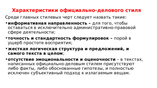 Характеристики официально-делового стиля   Среди главных стилевых черт следует назвать такие: информативная направленность – для того, чтобы оставаться в исключительно административно-правовой сфере деятельности; точность и стандартность формулировок – порой в ущерб простоте восприятия; жесткая логическая структура и предложений, и самого текста в целом ; отсутствие эмоциональности и оценочности – в текстах, написанных официально-деловым стилем присутствуют либо факты, либо обоснованные гипотезы, и полностью исключен субъективный подход к излагаемым вещам. 