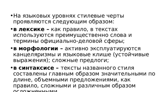 На языковых уровнях стилевые черты проявляются следующим образом: в лексике – как правило, в текстах используются преимущественно слова и термины официально-деловой сферы; в морфологии – активно эксплуатируются канцеляризмы и языковые клише (устойчивые выражения); сложные предлоги; в синтаксисе – тексты названного стиля составлены главным образом значительными по длине, объемными предложениями, как правило, сложными и различным образом осложненными.   