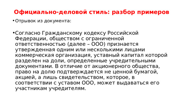 Официально-деловой стиль: разбор примеров   Отрывок из документа:   Согласно Гражданскому кодексу Российской Федерации, обществом с ограниченной ответственностью (далее – ООО) признается утвержденная одним или несколькими лицами коммерческая организация, уставный капитал которой разделен на доли, определенные учредительными документами. В отличие от акционерного общества, право на долю подтверждается не ценной бумагой, акцией, а лишь свидетельством, которое, в соответствии с уставом ООО, может выдаваться его участникам учредителям. 