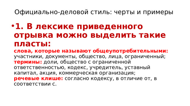 Официально-деловой стиль: черты и примеры   1. В лексике приведенного отрывка можно выделить такие пласты:  слова, которые называют общеупотребительными: участники, документы, общество, лица, ограниченный;  термины: доли, общество с ограниченной ответственностью, кодекс, учредитель, уставный капитал, акция, коммерческая организация;  речевые клише: согласно кодексу, в отличие от, в соответствии с. 