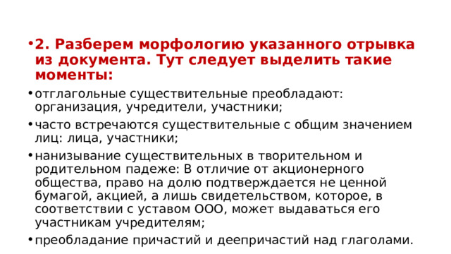 2. Разберем морфологию указанного отрывка из документа. Тут следует выделить такие моменты: отглагольные существительные преобладают: организация, учредители, участники; часто встречаются существительные с общим значением лиц: лица, участники; нанизывание существительных в творительном и родительном падеже: В отличие от акционерного общества, право на долю подтверждается не ценной бумагой, акцией, а лишь свидетельством, которое, в соответствии с уставом ООО, может выдаваться его участникам учредителям; преобладание причастий и деепричастий над глаголами. 