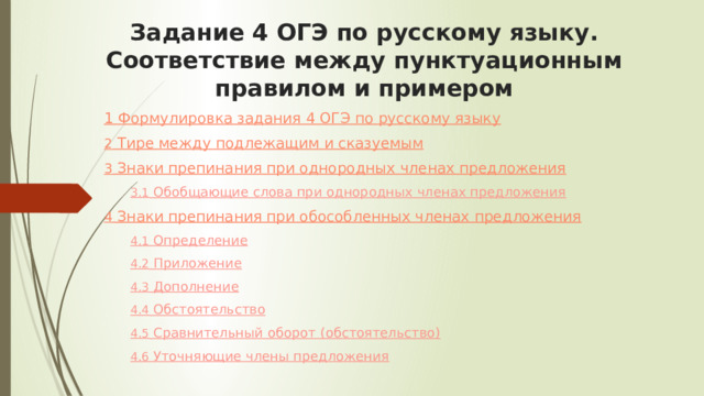 Задание 4 ОГЭ по русскому языку. Соответствие между пунктуационным правилом и примером   1 Формулировка задания 4 ОГЭ по русскому языку 2  Тире между подлежащим и сказуемым 3  Знаки препинания при однородных членах предложения 3.1  Обобщающие слова при однородных членах предложения 4  Знаки препинания при обособленных членах предложения 4.1  Определение 4.2  Приложение 4.3  Дополнение 4.4  Обстоятельство 4.5  Сравнительный оборот (обстоятельство) 4.6  Уточняющие члены предложения 