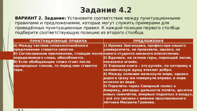 Задание 4.2 ВАРИАНТ 2. Задание:  Установите соответствие между пунктуационными правилами и предложениями, которые могут служить примерами для приведённых пунктуационных правил. К каждой позиции первого столбца подберите соответствующую позицию из второго столбца.   ПУНКТУАЦИОННЫЕ ПРАВИЛА ПРЕДЛОЖЕНИЯ А) Между частями сложносочинённого предложения ставится запятая.  Б) Согласованное приложение, стоящее после определяемого слова, обособляется.  В) Если обобщающее слово стоит после однородных членов, то перед ним ставится тире.    1) Ирония Звягинцева, профессора нашего университета, не произвела, однако, на нового студента никакого впечатления.  2) Вдалеке, на склоне горы, поросшей лесом, показался огонёк.  3) Хорошая книга – это ручеёк, по которому в человеческую душу втекает добро.  4) Между холмами мелькнуло море, однако дорога сразу же повернула вправо, и море исчезло из вида.  5) Перелёты через Северный полюс в Америку, рекорды дальности полёта, десятки новых самолётов, впервые поднятых в воздух, – всё это связано с именем прославленного лётчика Михаила Громова. 