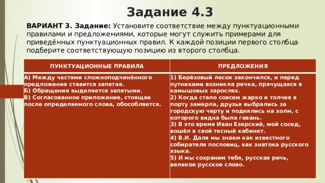 Задание 4.3 ВАРИАНТ 3.  Задание:  Установите соответствие между пунктуационными правилами и предложениями, которые могут служить примерами для приведённых пунктуационных правил. К каждой позиции первого столбца подберите соответствующую позицию из второго столбца. ПУНКТУАЦИОННЫЕ ПРАВИЛА ПРЕДЛОЖЕНИЯ А) Между частями сложноподчинённого предложения ставится запятая.  Б) Обращение выделяется запятыми.  В) Согласованное приложение, стоящее после определяемого слова, обособляется.     1) Берёзовый лесок закончился, и перед путниками возникла речка, прячущаяся в камышовых зарослях.  2) Когда стало совсем жарко и толчея в порту замерла, друзья выбрались за городскую черту и поднялись на холм, с которого видна была гавань.  3) В это время Иван Езерский, мой сосед, вошёл в свой тесный кабинет.  4) В.И. Даля мы знаем как известного собирателя пословиц, как знатока русского языка.  5) И мы сохраним тебя, русская речь, великое русское слово. 