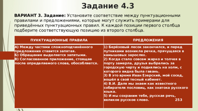 Задание 4.3 ВАРИАНТ 3.  Задание:  Установите соответствие между пунктуационными правилами и предложениями, которые могут служить примерами для приведённых пунктуационных правил. К каждой позиции первого столбца подберите соответствующую позицию из второго столбца. ПУНКТУАЦИОННЫЕ ПРАВИЛА ПРЕДЛОЖЕНИЯ А) Между частями сложноподчинённого предложения ставится запятая.  Б) Обращение выделяется запятыми.  В) Согласованное приложение, стоящее после определяемого слова, обособляется.     1) Берёзовый лесок закончился, и перед путниками возникла речка, прячущаяся в камышовых зарослях.  2) Когда стало совсем жарко и толчея в порту замерла, друзья выбрались за городскую черту и поднялись на холм, с которого видна была гавань.  3) В это время Иван Езерский, мой сосед, вошёл в свой тесный кабинет.  4) В.И. Даля мы знаем как известного собирателя пословиц, как знатока русского языка.  5) И мы сохраним тебя, русская речь, великое русское слово. 253 