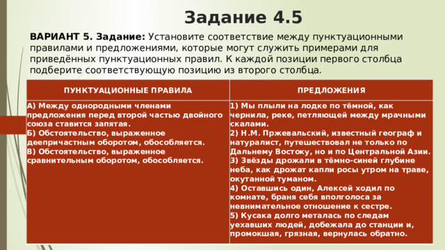 Задание 4.5 ВАРИАНТ 5.   Задание:  Установите соответствие между пунктуационными правилами и предложениями, которые могут служить примерами для приведённых пунктуационных правил. К каждой позиции первого столбца подберите соответствующую позицию из второго столбца. ПУНКТУАЦИОННЫЕ ПРАВИЛА ПРЕДЛОЖЕНИЯ А) Между однородными членами предложения перед второй частью двойного союза ставится запятая.  Б) Обстоятельство, выраженное деепричастным оборотом, обособляется.  В) Обстоятельство, выраженное сравнительным оборотом, обособляется.    1) Мы плыли на лодке по тёмной, как чернила, реке, петляющей между мрачными скалами.  2) Н.М. Пржевальский, известный географ и натуралист, путешествовал не только по Дальнему Востоку, но и по Центральной Азии.  3) Звёзды дрожали в тёмно-синей глубине неба, как дрожат капли росы утром на траве, окутанной туманом.  4) Оставшись один, Алексей ходил по комнате, браня себя вполголоса за невнимательное отношение к сестре.  5) Кусака долго металась по следам уехавших людей, добежала до станции и, промокшая, грязная, вернулась обратно. 