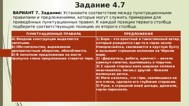 Задание 4.7 ВАРИАНТ 7. Задание:  Установите соответствие между пунктуационными правилами и предложениями, которые могут служить примерами для приведённых пунктуационных правил. К каждой позиции первого столбца подберите соответствующую позицию из второго столбца.   ПУНКТУАЦИОННЫЕ ПРАВИЛА ПРЕДЛОЖЕНИЯ А) Вводная конструкция выделяется запятыми.  Б) Обстоятельство, выраженное деепричастным оборотом, обособляется.  В) В неполном предложении на месте пропуска члена предложения ставится тире.   1) Бора – это яростный и таинственный ветер, который рождается где-то в горах около Новороссийска, сваливается в круглую бухту и вызывает страшное волнение на Чёрном море.  2) «Держитесь, ребята, крепче!» – весело крикнул капитан, вцепившись в поручни.  3) С одной стороны вала широкая полянка оканчивалась лесом,с другой – бежала маленькая речка.  4) Мите казалось, что го́ре, свалившееся на его плечи, сделало его глубоким стариком.  5) Руки, к страшной моей досаде, дрожали, горло пересохло. 