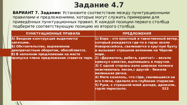 Задание 4.7 ВАРИАНТ 7. Задание:  Установите соответствие между пунктуационными правилами и предложениями, которые могут служить примерами для приведённых пунктуационных правил. К каждой позиции первого столбца подберите соответствующую позицию из второго столбца.   ПУНКТУАЦИОННЫЕ ПРАВИЛА ПРЕДЛОЖЕНИЯ А) Вводная конструкция выделяется запятыми.  Б) Обстоятельство, выраженное деепричастным оборотом, обособляется.  В) В неполном предложении на месте пропуска члена предложения ставится тире.   1) Бора – это яростный и таинственный ветер, который рождается где-то в горах около Новороссийска, сваливается в круглую бухту и вызывает страшное волнение на Чёрном море.  2) «Держитесь, ребята, крепче!» – весело крикнул капитан, вцепившись в поручни.  3) С одной стороны вала широкая полянка оканчивалась лесом,с другой – бежала маленькая речка.  4) Мите казалось, что го́ре, свалившееся на его плечи, сделало его глубоким стариком.  5) Руки, к страшной моей досаде, дрожали, горло пересохло. 523 