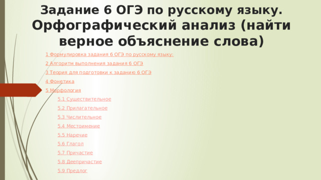 Задание 6 ОГЭ по русскому языку. Орфографический анализ (найти верное объяснение слова) 1 Формулировка задания 6 ОГЭ по русскому языку: 2 Алгоритм выполнения задания 6 ОГЭ 3 Теория для подготовки к заданию 6 ОГЭ 4 Фонетика 5 Морфология 5.1 Существительное 5.2 Прилагательное 5.3 Числительное 5.4 Местоимение 5.5 Наречие 5.6 Глагол 5.7 Причастие 5.8 Деепричастие 5.9 Предлог 