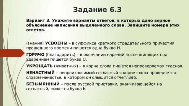 Задание 6.3 Вариант 3.   Укажите варианты ответов, в которых дано верное объяснение написания выделенного слова. Запишите номера этих ответов. (знания)  УСВОЕНЫ  – в суффиксе краткого страдательного причастия прошедшего времени пишется одна буква Н. ГОРЯЧО  (благодарить) – в окончании наречий после шипящих под ударением пишется буква О. УКРОЩАТЬ  (животных) – в корне слова пишется непроверяемая гласная. НЕНАСТНЫЙ  – непроизносимый согласный в корне слова проверяется словом ненастье, в котором он слышится отчётливо. БЕЗЫМЯННЫЙ  – после русской приставки, оканчивающейся на согласный, пишется буква Ы. 