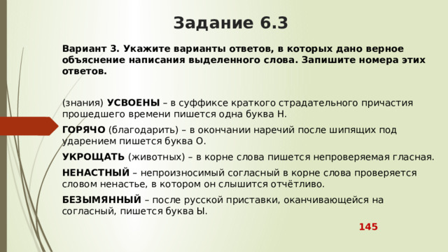 Задание 6.3 Вариант 3.   Укажите варианты ответов, в которых дано верное объяснение написания выделенного слова. Запишите номера этих ответов. (знания)  УСВОЕНЫ  – в суффиксе краткого страдательного причастия прошедшего времени пишется одна буква Н. ГОРЯЧО  (благодарить) – в окончании наречий после шипящих под ударением пишется буква О. УКРОЩАТЬ  (животных) – в корне слова пишется непроверяемая гласная. НЕНАСТНЫЙ  – непроизносимый согласный в корне слова проверяется словом ненастье, в котором он слышится отчётливо. БЕЗЫМЯННЫЙ  – после русской приставки, оканчивающейся на согласный, пишется буква Ы.  145 