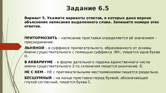 Задание 6.5 Вариант 5. Укажите варианты ответов, в которых дано верное объяснение написания выделенного слова. Запишите номера этих ответов.  ПРИТОРМОЗИТЬ  – написание приставки определяется её значением – присоединение. ЛЬНЯНОЙ  – в суффиксе прилагательного, образованного от основы имени существительного с помощью суффикса -ЯН-, пишется одна буква Н. В   АКВАРИУМЕ  – в форме дательного падежа единственного числа имени существительного 2-го склонения пишется окончание -Е. НЕ С КЕМ  – НЕ с притяжательными местоимениями пишется раздельно. БЕСШУМНЫЙ  – на конце приставки перед буквой, обозначающей глухой согласный, пишется буква С. 