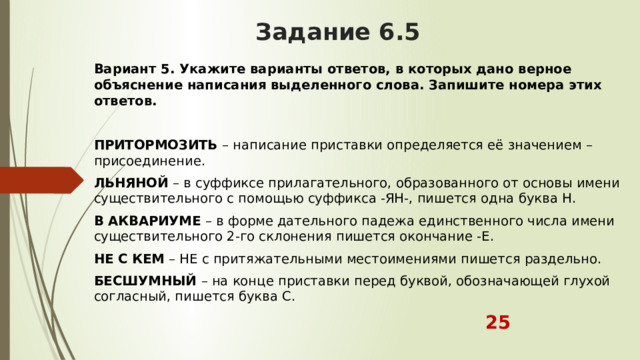 Задание 6.5 Вариант 5. Укажите варианты ответов, в которых дано верное объяснение написания выделенного слова. Запишите номера этих ответов.  ПРИТОРМОЗИТЬ  – написание приставки определяется её значением – присоединение. ЛЬНЯНОЙ  – в суффиксе прилагательного, образованного от основы имени существительного с помощью суффикса -ЯН-, пишется одна буква Н. В   АКВАРИУМЕ  – в форме дательного падежа единственного числа имени существительного 2-го склонения пишется окончание -Е. НЕ С КЕМ  – НЕ с притяжательными местоимениями пишется раздельно. БЕСШУМНЫЙ  – на конце приставки перед буквой, обозначающей глухой согласный, пишется буква С.  25 